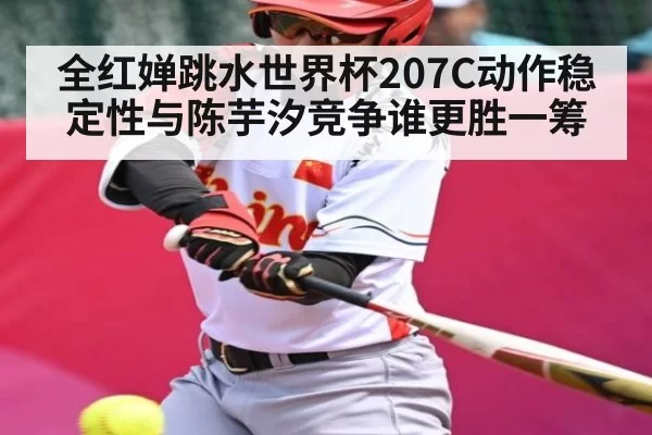 全红婵跳水世界杯207C动作稳定性与陈芋汐竞争谁更胜一筹